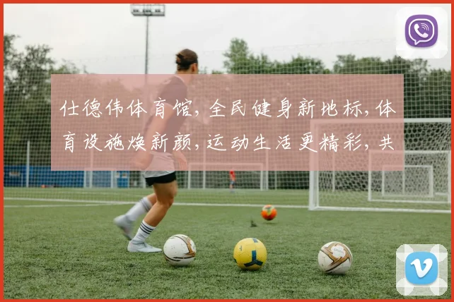 仕德伟体育馆,全民健身新地标,体育设施焕新颜,运动生活更精彩,共享健康时光。